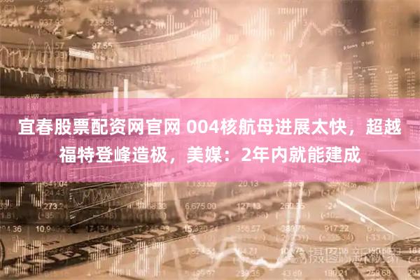 宜春股票配資網官網 004核航母進展太快，超越福特登峰造極，美媒：2年內就能建成