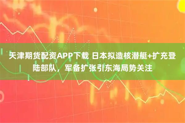 天津期貨配資APP下載 日本擬造核潛艇+擴充登陸部隊，軍備擴張引東海局勢關注